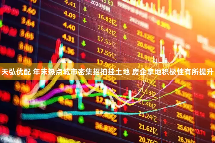天弘优配 年末热点城市密集招拍挂土地 房企拿地积极性有所提升