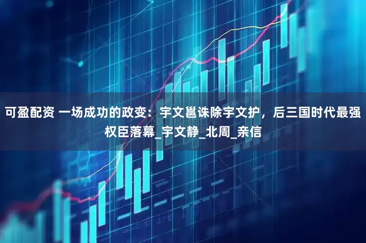 可盈配资 一场成功的政变：宇文邕诛除宇文护，后三国时代最强权臣落幕_宇文静_北周_亲信