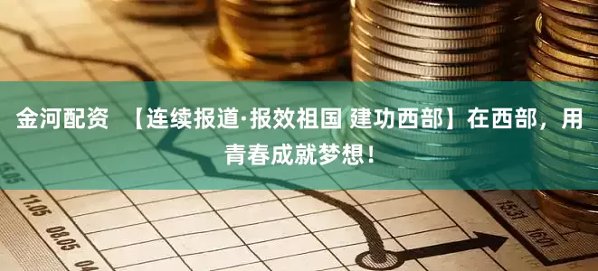 金河配资  【连续报道·报效祖国 建功西部】在西部，用青春成就梦想！