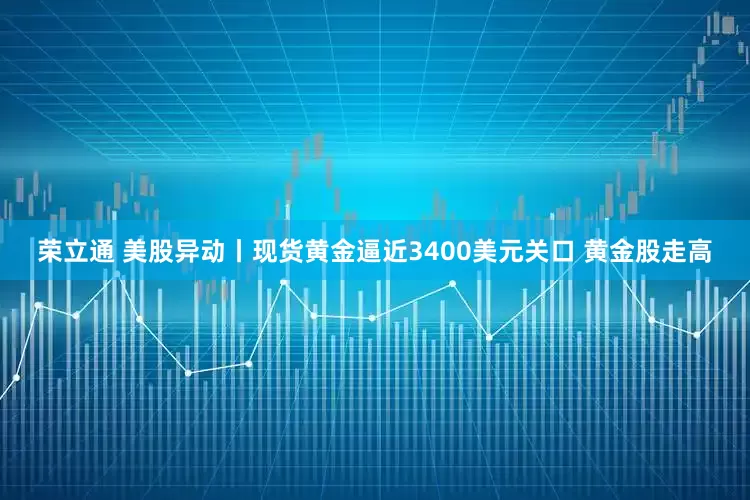荣立通 美股异动丨现货黄金逼近3400美元关口 黄金股走高