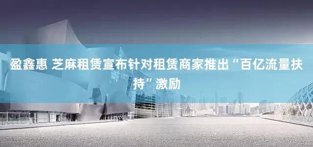 盈鑫惠 芝麻租赁宣布针对租赁商家推出“百亿流量扶持”激励
