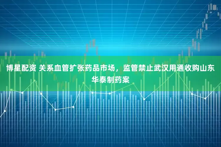 博星配资 关系血管扩张药品市场，监管禁止武汉用通收购山东华泰制药案