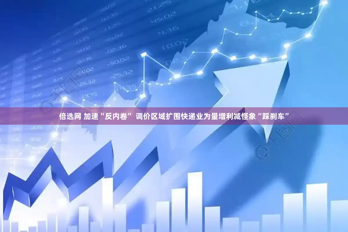 倍选网 加速“反内卷” 调价区域扩围快递业为量增利减怪象“踩刹车”