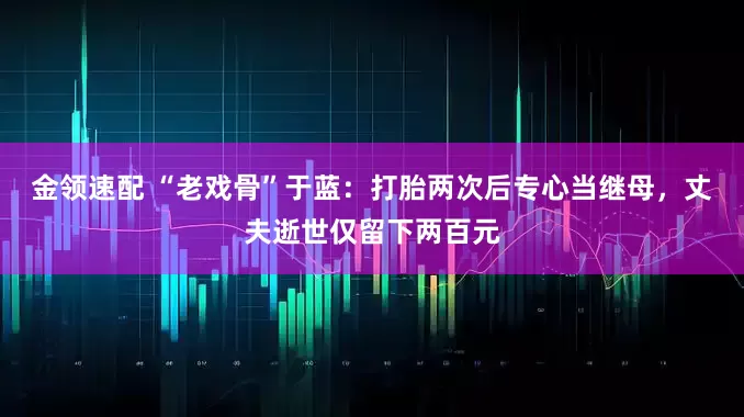 金领速配 “老戏骨”于蓝：打胎两次后专心当继母，丈夫逝世仅留下两百元