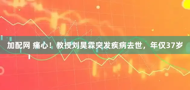 加配网 痛心！教授刘昊霖突发疾病去世，年仅37岁