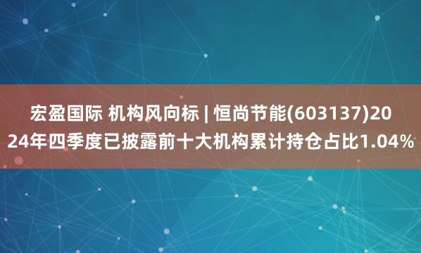 宏盈国际 机构风向标 | 恒尚节能(603137)2024年四季度已披露前十大机构累计持仓占比1.04%
