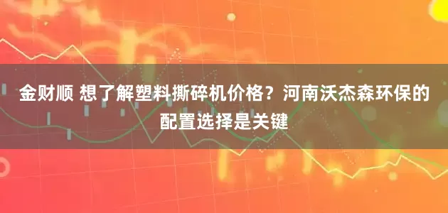 金财顺 想了解塑料撕碎机价格？河南沃杰森环保的配置选择是关键
