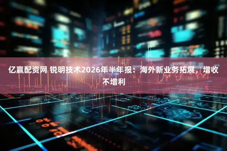 亿赢配资网 锐明技术2026年半年报：海外新业务拓展，增收不增利