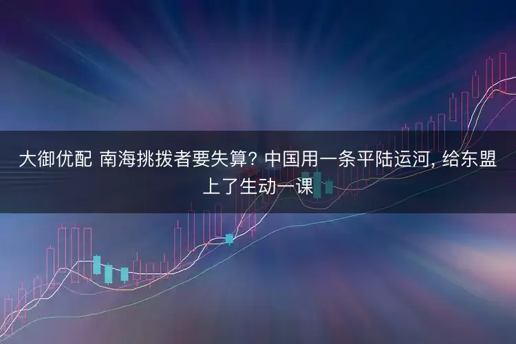 大御优配 南海挑拨者要失算? 中国用一条平陆运河, 给东盟上了生动一课